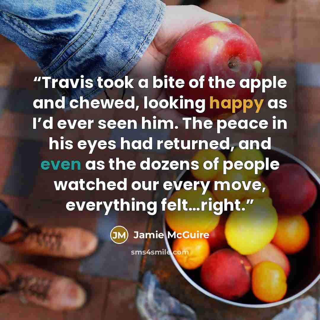 “Travis took a bite of the apple and chewed, looking happy as I’d ever seen him. The peace in his eyes had returned, and even as the dozens of people watched our every move, everything felt…right.” quote by Jamie McGuire