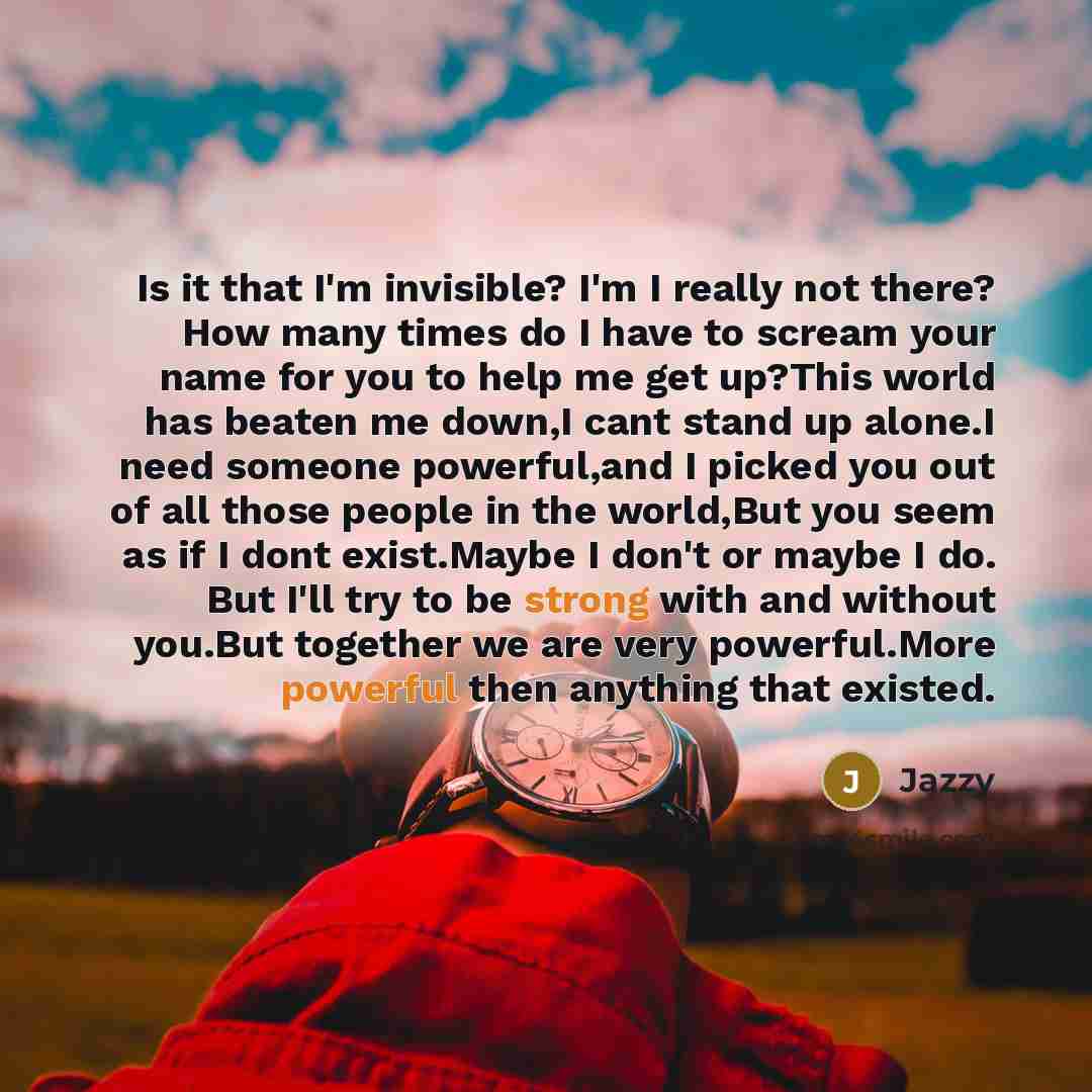 “Is it that I'm invisible? I'm I really not there? How many times do I have to scream your name for you to help me get up?This world has beaten me down,I cant stand up alone.I need someone powerful,and I picked you out of all those people in the world,But you seem as if I dont exist.Maybe I don't…” quote by Jazzy