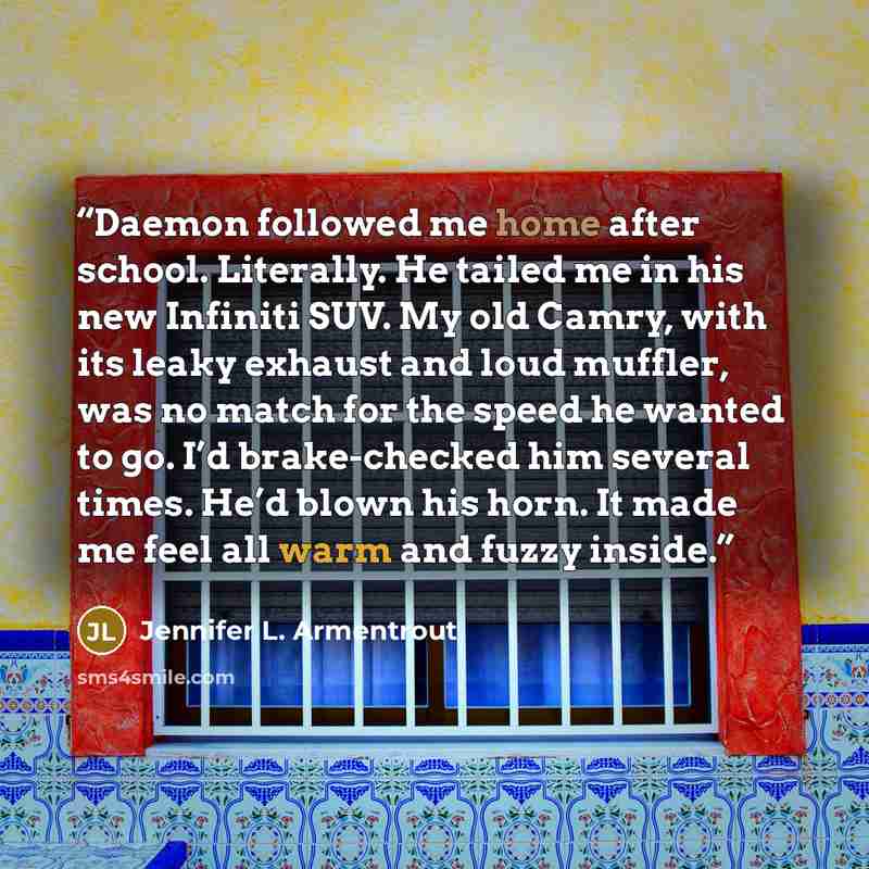 “Daemon followed me home after school. Literally. He tailed me in his new Infiniti SUV. My old Camry, with its leaky exhaust and loud muffler, was no match for the speed he wanted to go. I’d brake-checked him several times. He’d blown his horn. It made me feel all warm and fuzzy inside.” quote by Jennifer L. Armentrout