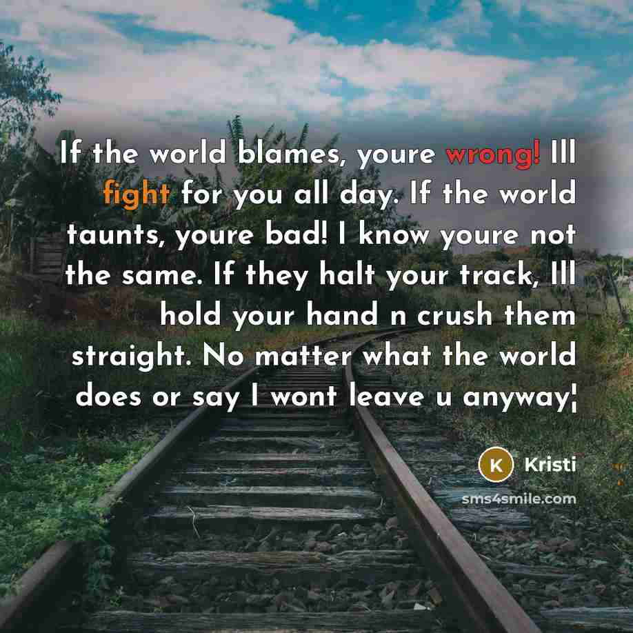 “If the world blames, youre wrong! Ill fight for you all day. If the world taunts, youre bad! I know youre not the same. If they halt your track, Ill hold your hand n crush them straight. No matter what the world does or say I wont leave u anyway¦” quote by Kristi