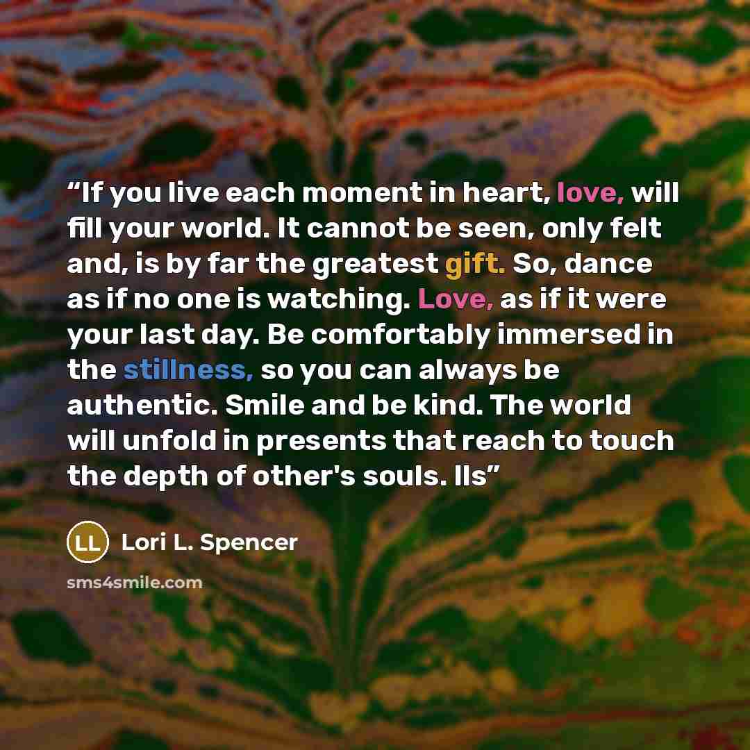 “If you live each moment in heart, love, will fill your world. It cannot be seen, only felt and, is by far the greatest gift. So, dance as if no one is watching. Love, as if it were your last day. Be comfortably immersed in the stillness, so you can always be authentic. Smile and be kind. The world…” quote by Lori L. Spencer