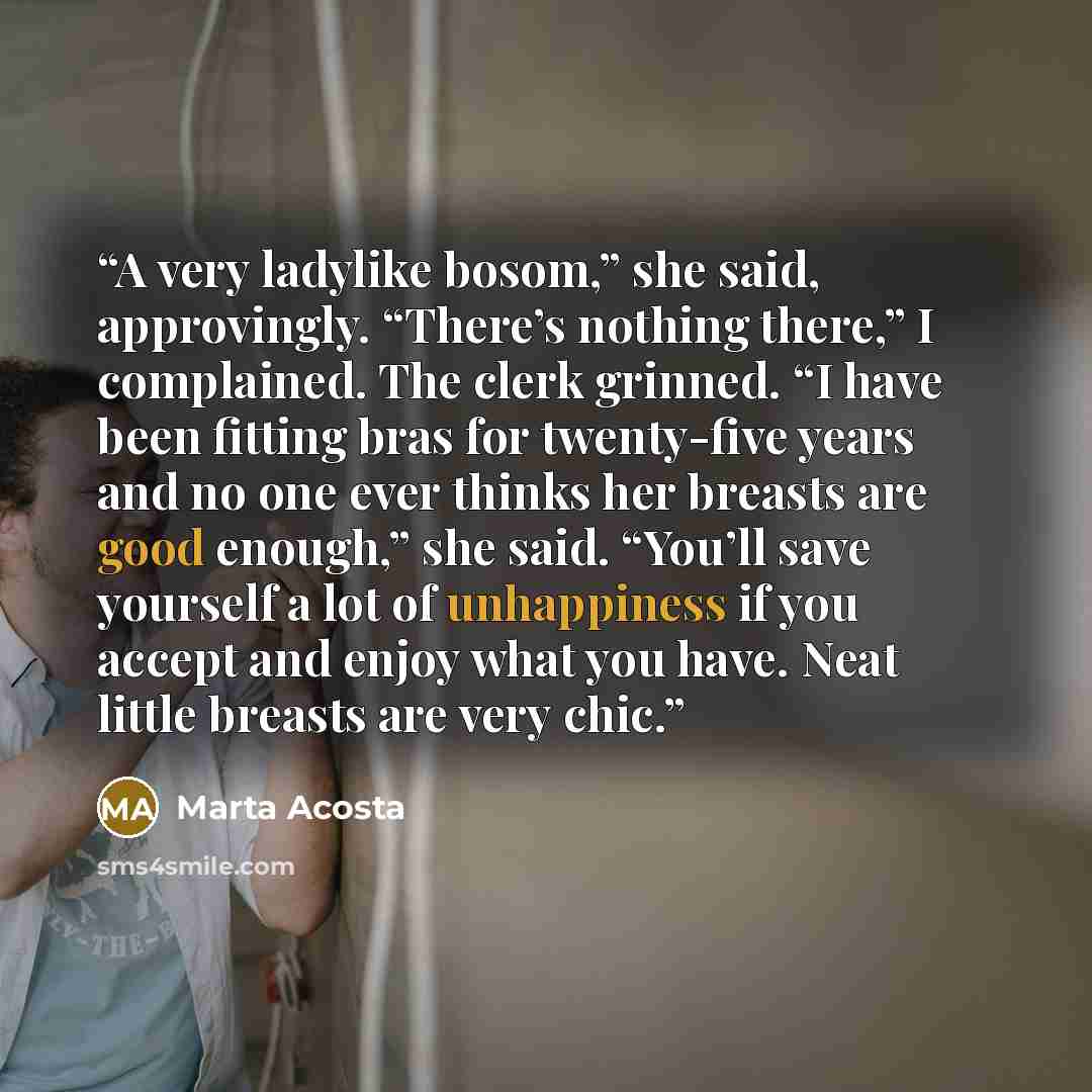“A very ladylike bosom,” she said, approvingly. “There’s nothing there,” I complained. The clerk grinned. “I have been fitting bras for twenty-five years and no one ever thinks her breasts are good enough,” she said. “You’ll save yourself a lot of unhappiness if you accept and enjoy what you have…” quote by Marta Acosta
