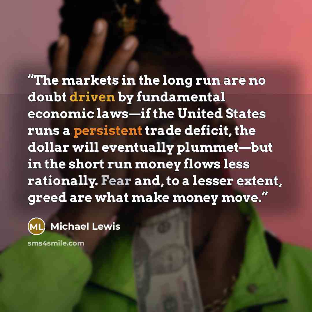 “The markets in the long run are no doubt driven by fundamental economic laws—if the United States runs a persistent trade deficit, the dollar will eventually plummet—but in the short run money flows less rationally. Fear and, to a lesser extent, greed are what make money move.” quote by Michael Lewis