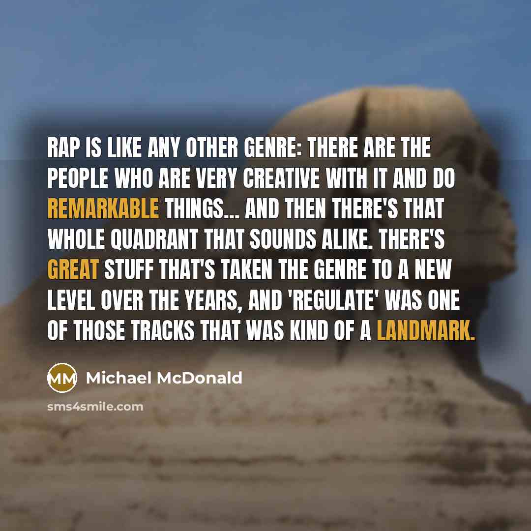 “Rap is like any other genre: There are the people who are very creative with it and do remarkable things... and then there's that whole quadrant that sounds alike. There's great stuff that's taken the genre to a new level over the years, and 'Regulate' was one of those tracks that was kind of a…” quote by Michael McDonald