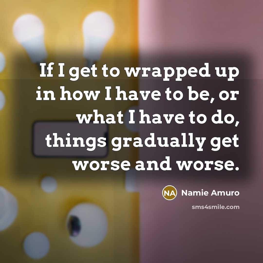 “If I get to wrapped up in how I have to be, or what I have to do, things gradually get worse and worse.” quote by Namie Amuro