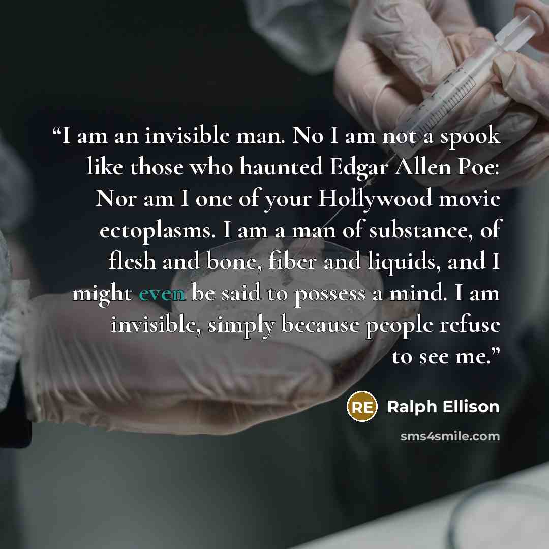 “I am an invisible man. No I am not a spook like those who haunted Edgar Allen Poe: Nor am I one of your Hollywood movie ectoplasms. I am a man of substance, of flesh and bone, fiber and liquids, and I might even be said to possess a mind. I am invisible, simply because people refuse to see me.” quote by Ralph Ellison