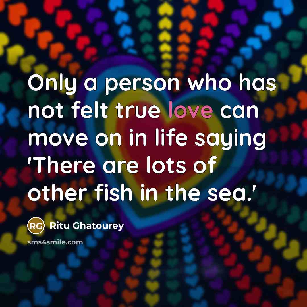 “Only a person who has not felt true love can move on in life saying 'There are lots of other fish in the sea.'” quote by Ritu Ghatourey