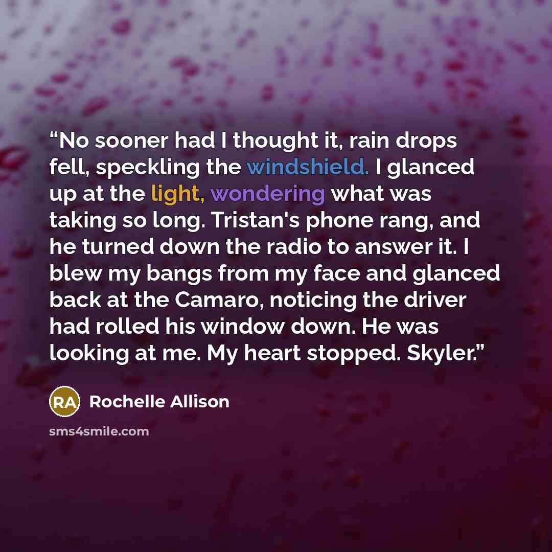 “No sooner had I thought it, rain drops fell, speckling the windshield. I glanced up at the light, wondering what was taking so long. Tristan's phone rang, and he turned down the radio to answer it. I blew my bangs from my face and glanced back at the Camaro, noticing the driver had rolled his…” quote by Rochelle Allison