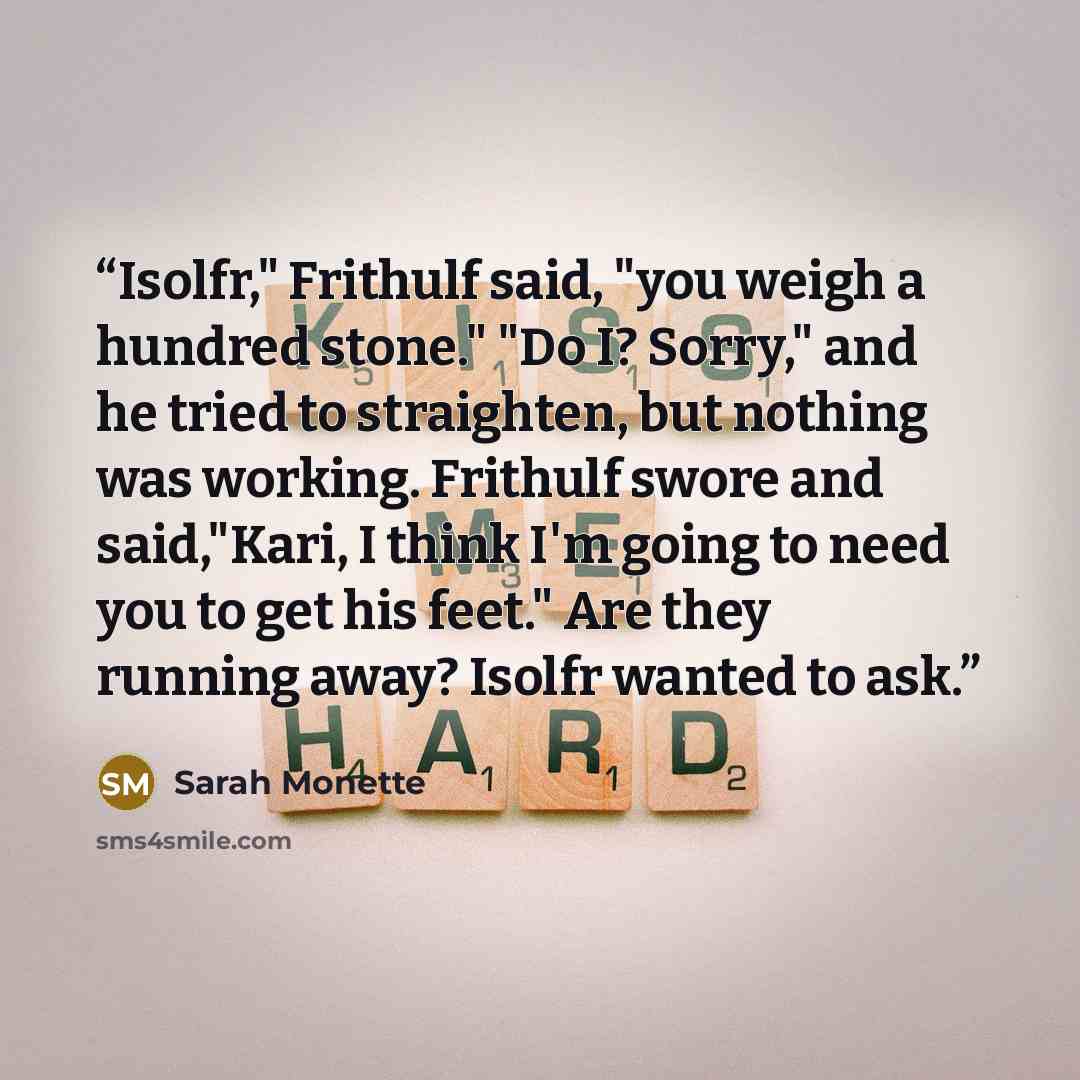 “Isolfr," Frithulf said, "you weigh a hundred stone." "Do I? Sorry," and he tried to straighten, but nothing was working. Frithulf swore and said,"Kari, I think I'm going to need you to get his feet." Are they running away? Isolfr wanted to ask.” quote by Sarah Monette