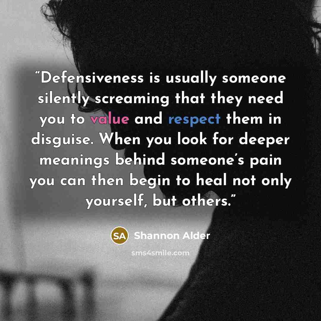 “Defensiveness is usually someone silently screaming that they need you to value and respect them in disguise. When you look for deeper meanings behind someone’s pain you can then begin to heal not only yourself, but others.” quote by Shannon Alder