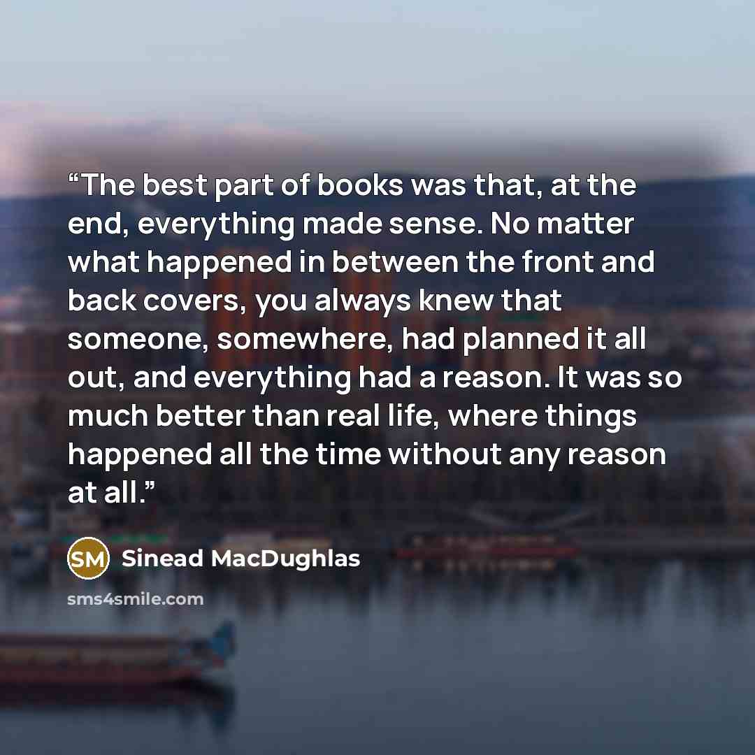 “The best part of books was that, at the end, everything made sense. No matter what happened in between the front and back covers, you always knew that someone, somewhere, had planned it all out, and everything had a reason. It was so much better than real life, where things happened all the time…” quote by Sinead MacDughlas