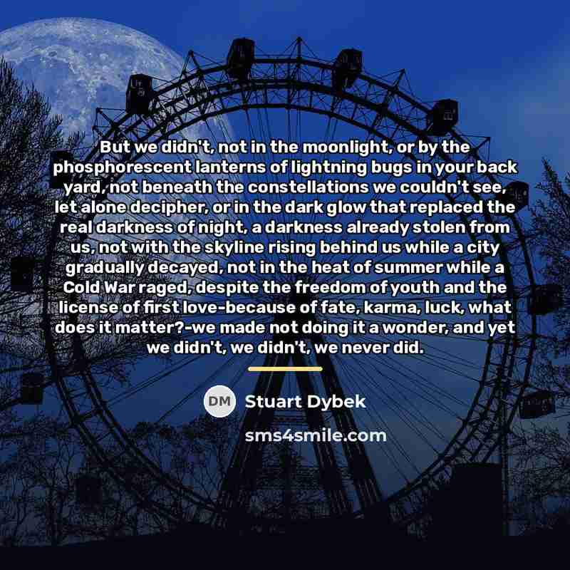 “But we didn't, not in the moonlight, or by the…” quote by Stuart Dybek
