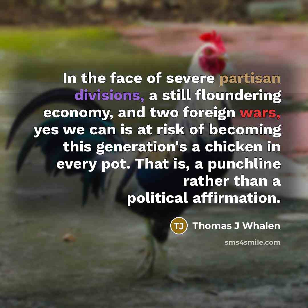 “In the face of severe partisan divisions, a still floundering economy, and two foreign wars, yes we can is at risk of becoming this generation's a chicken in every pot. That is, a punchline rather than a political affirmation.” quote by Thomas J Whalen