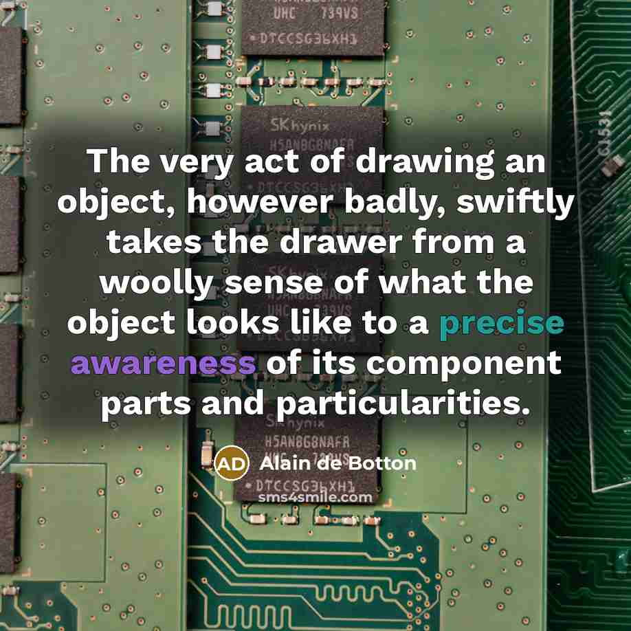 “The very act of drawing an object, however badly, swiftly takes the drawer from a woolly sense of what the object looks like to a precise awareness of its component parts and particularities.” quote by Alain de Botton