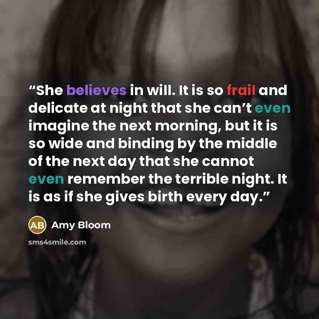 “She believes in will. It is so frail and delicate at night that she can’t even imagine the next morning, but it is so wide and binding by the middle of the next day that she cannot even remember the terrible night. It is as if she gives birth every day.” quote by Amy Bloom
