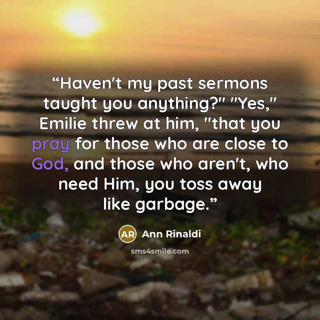 “Haven't my past sermons taught you anything?" "Yes," Emilie threw at him, "that you pray for those who are close to God, and those who aren't, who need Him, you toss away like garbage.” quote by Ann Rinaldi