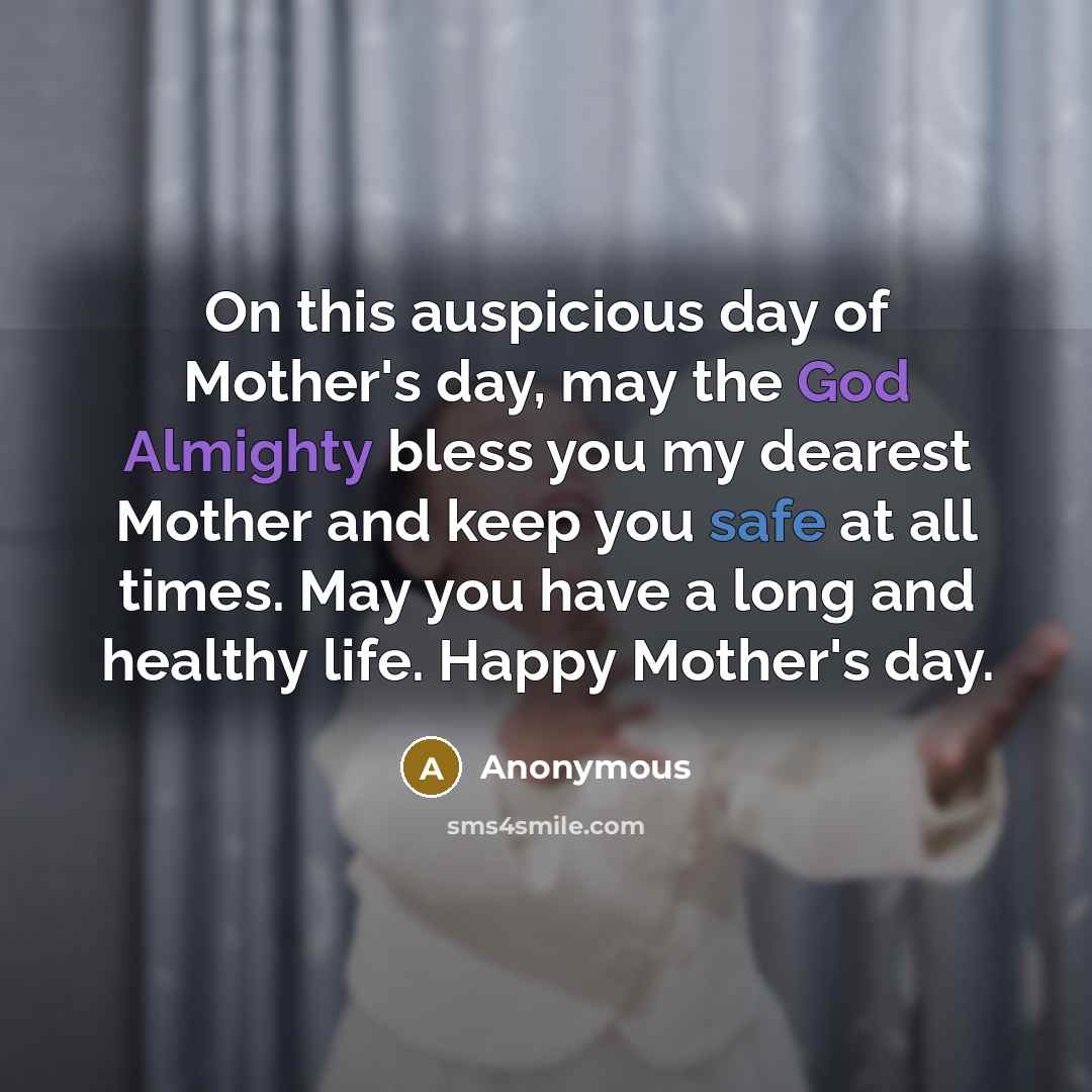 “On this auspicious day of Mother's day, may the God Almighty bless you my dearest Mother and keep you safe at all times. May you have a long and healthy life. Happy Mother's day.” quote by Anonymous