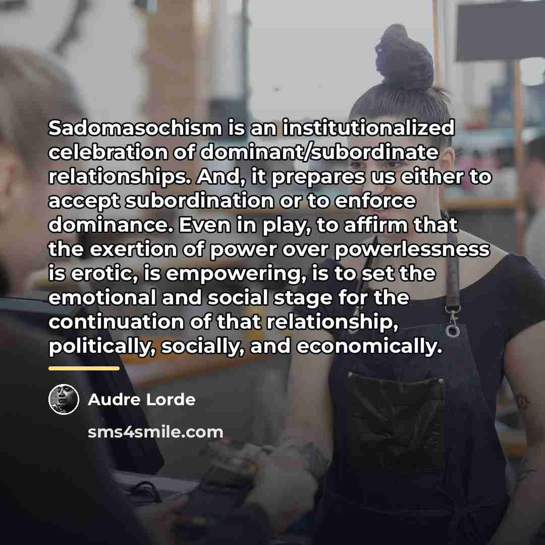 “Sadomasochism is an institutionalized celebration of dominant/subordinate relationships. And, it…” quote by Audre Lorde