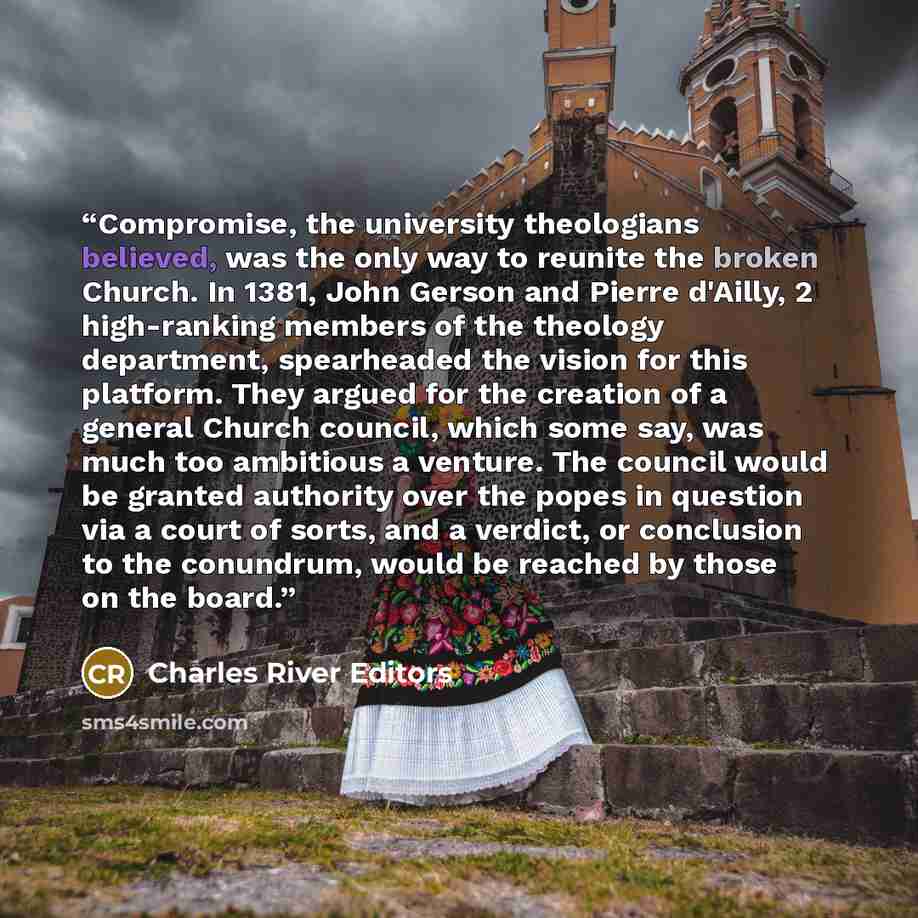 “Compromise, the university theologians believed, was the only way to reunite the broken Church. In 1381, John Gerson and Pierre d'Ailly, 2 high-ranking members of the theology department, spearheaded the vision for this platform. They argued for the creation of a general Church council, which some…” quote by Charles River Editors
