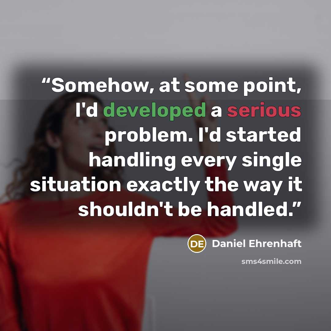 “Somehow, at some point, I'd developed a serious problem. I'd started handling every single situation exactly the way it shouldn't be handled.” quote by Daniel Ehrenhaft