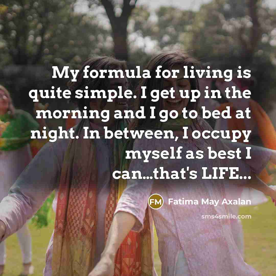 “My formula for living is quite simple. I get up in the morning and I go to bed at night. In between, I occupy myself as best I can…that's LIFE...” quote by Fatima May Axalan