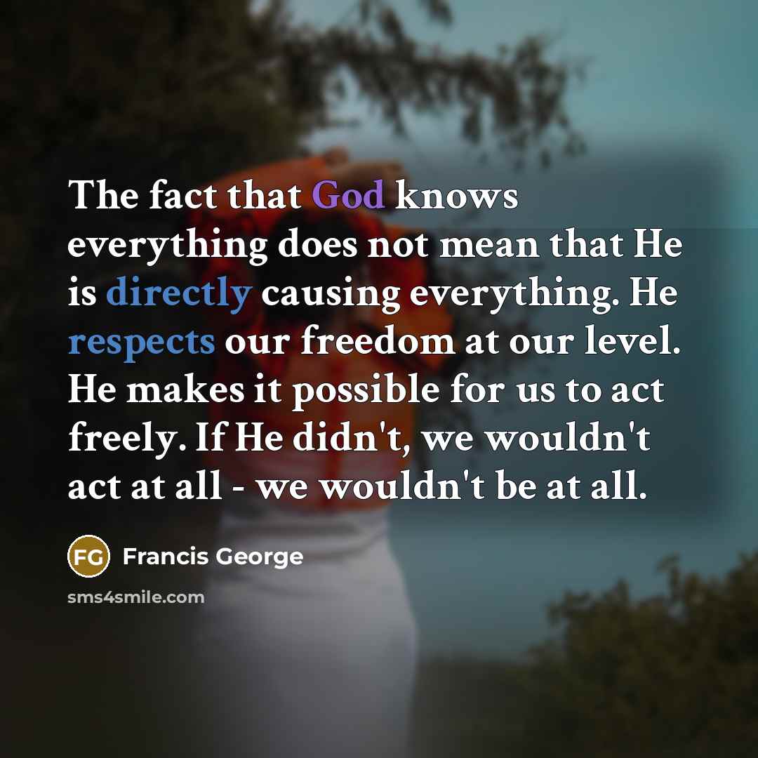 “The fact that God knows everything does not mean that He is directly causing everything. He respects our freedom at our level. He makes it possible for us to act freely. If He didn't, we wouldn't act at all - we wouldn't be at all.” quote by Francis George