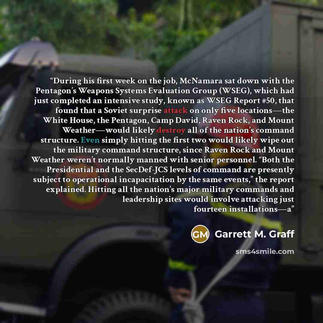 “During his first week on the job, McNamara sat down with the Pentagon’s Weapons Systems Evaluation Group (WSEG), which had just completed an intensive study, known as WSEG Report #50, that found that a Soviet surprise attack on only five locations—the White House, the Pentagon, Camp David, Raven…” quote by Garrett M. Graff