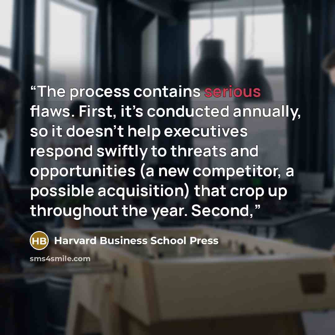 “The process contains serious flaws. First, it’s conducted annually, so it doesn’t help executives respond swiftly to threats and opportunities (a new competitor, a possible acquisition) that crop up throughout the year. Second,” quote by Harvard Business School Press