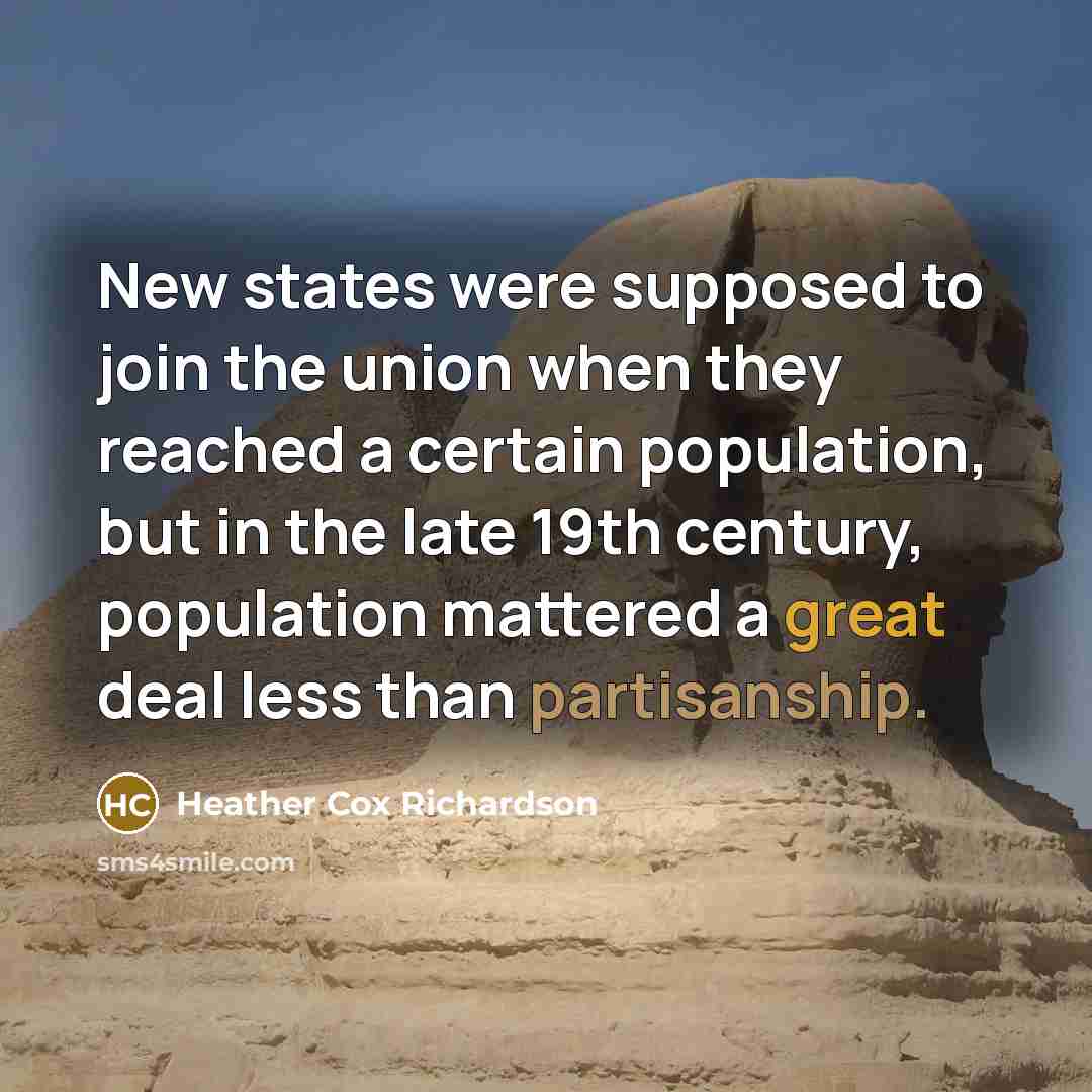 “New states were supposed to join the union when they reached a certain population, but in the late 19th century, population mattered a great deal less than partisanship.” quote by Heather Cox Richardson
