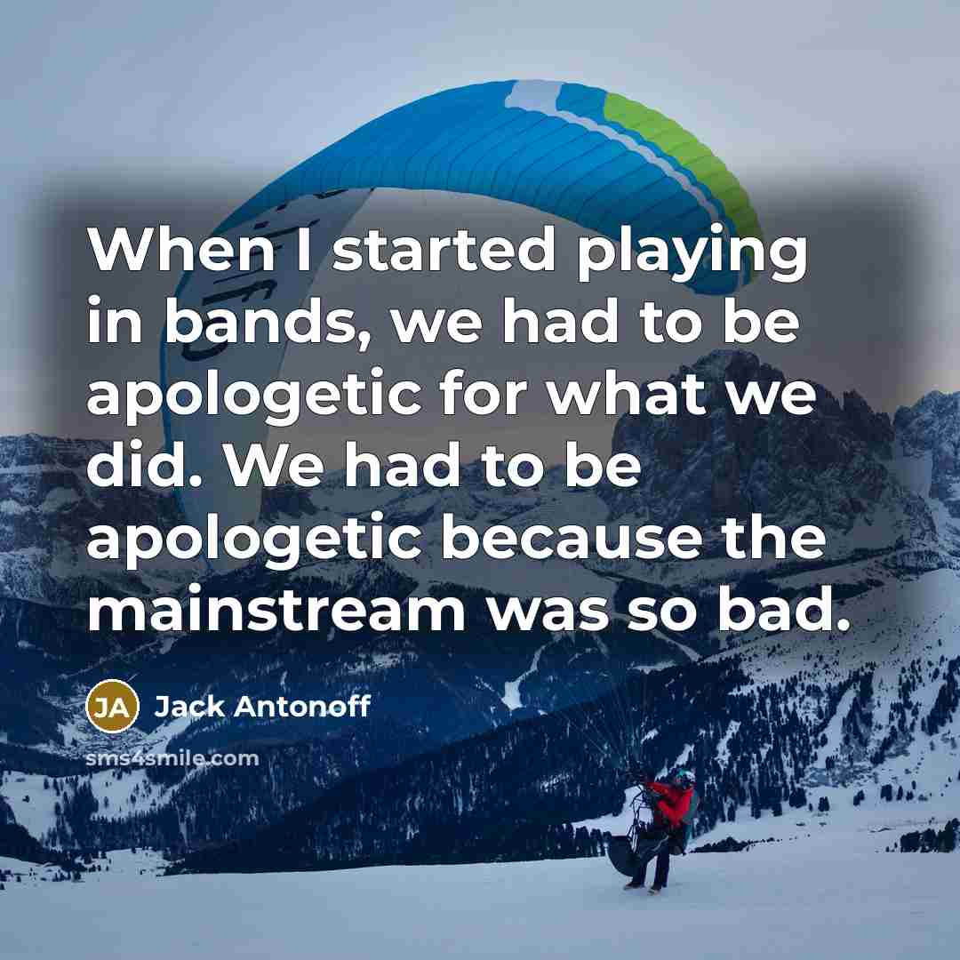 “When I started playing in bands, we had to be apologetic for what we did. We had to be apologetic because the mainstream was so bad.” quote by Jack Antonoff