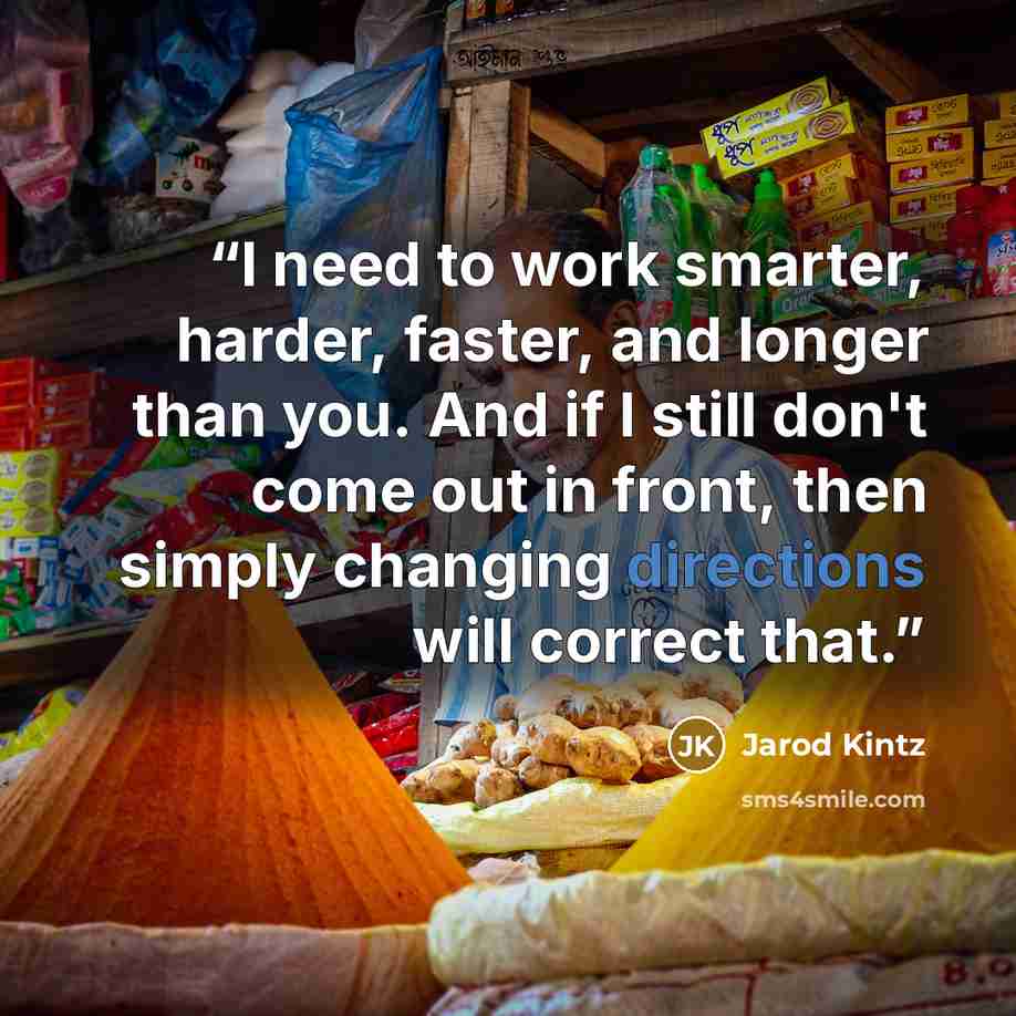 “I need to work smarter, harder, faster, and longer than you. And if I still don't come out in front, then simply changing directions will correct that.” quote by Jarod Kintz