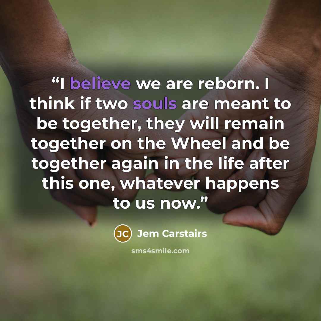 “I believe we are reborn. I think if two souls are meant to be together, they will remain together on the Wheel and be together again in the life after this one, whatever happens to us now.” quote by Jem Carstairs