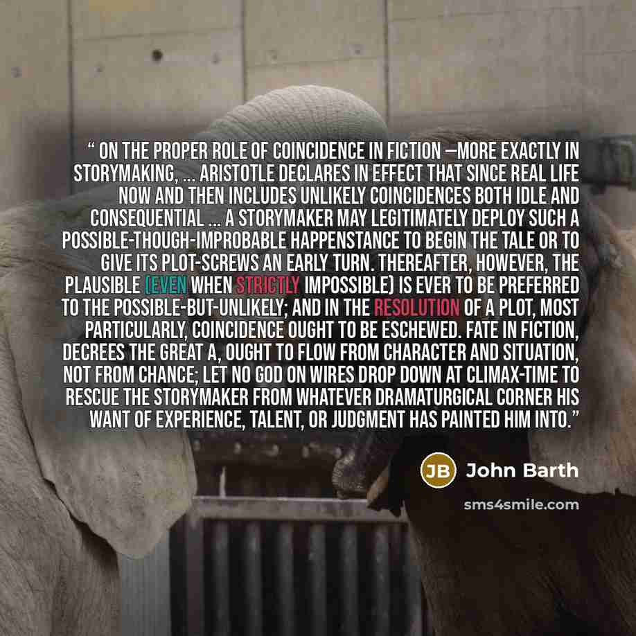 “On the proper role of coincidence in fiction —more exactly in storymaking, ... Aristotle declares in effect that since real life now and then includes unlikely coincidences both idle and consequential ... a storymaker may legitimately deploy such a possible-though-improbable happenstance to begin…” quote by John Barth