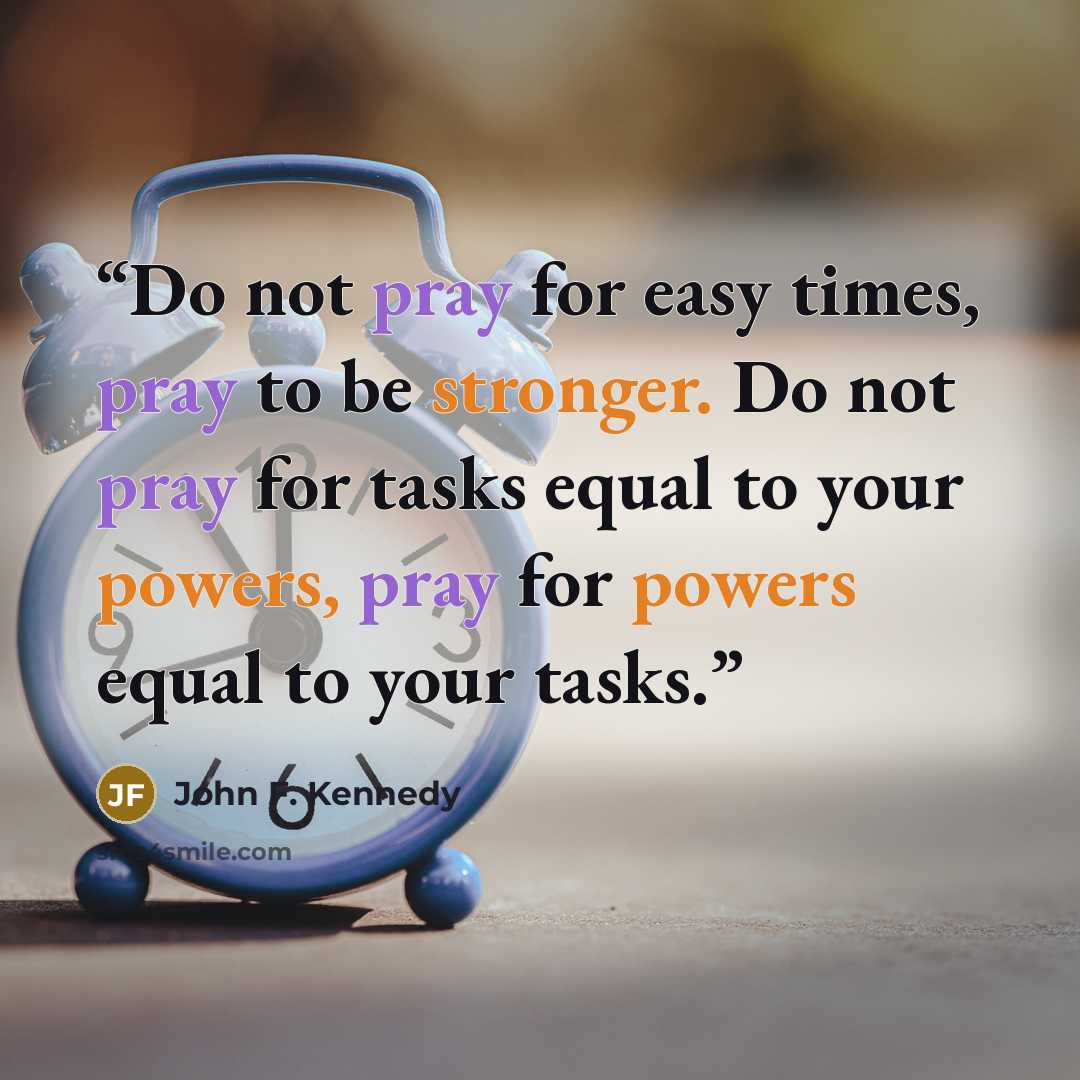 “Do not pray for easy times, pray to be stronger. Do not pray for tasks equal to your powers, pray for powers equal to your tasks.” quote by John F. Kennedy