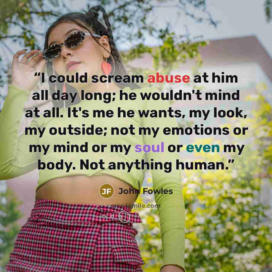 “I could scream abuse at him all day long; he wouldn't mind at all. It's me he wants, my look, my outside; not my emotions or my mind or my soul or even my body. Not anything human.” quote by John Fowles