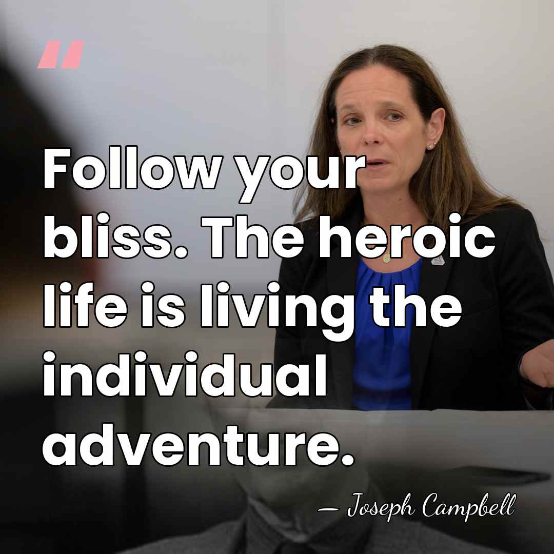 Follow your bliss. The heroic life is living the individual adventure. - Joseph Campbell