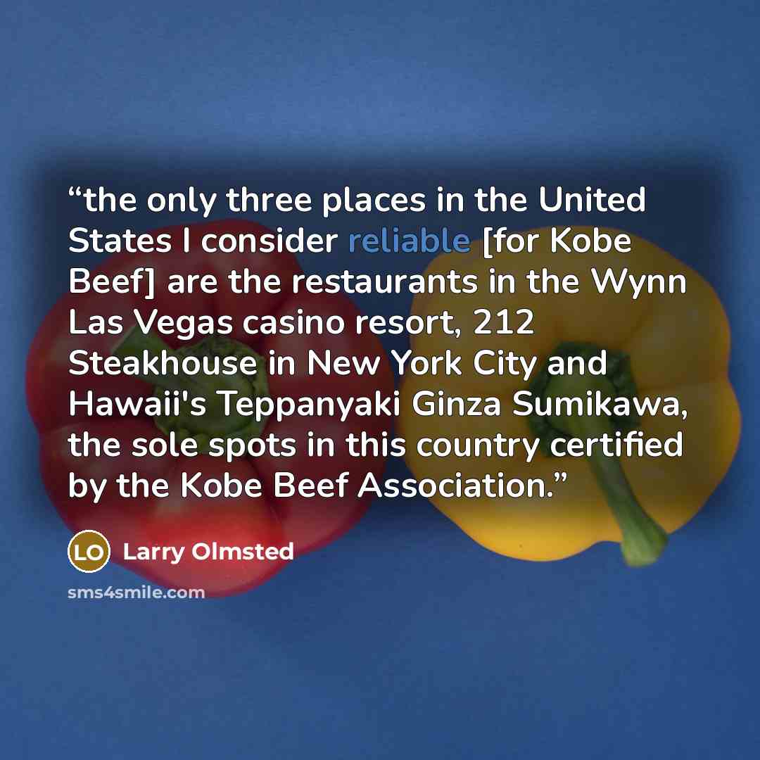“the only three places in the United States I consider reliable [for Kobe Beef] are the restaurants in the Wynn Las Vegas casino resort, 212 Steakhouse in New York City and Hawaii's Teppanyaki Ginza Sumikawa, the sole spots in this country certified by the Kobe Beef Association.” quote by Larry Olmsted