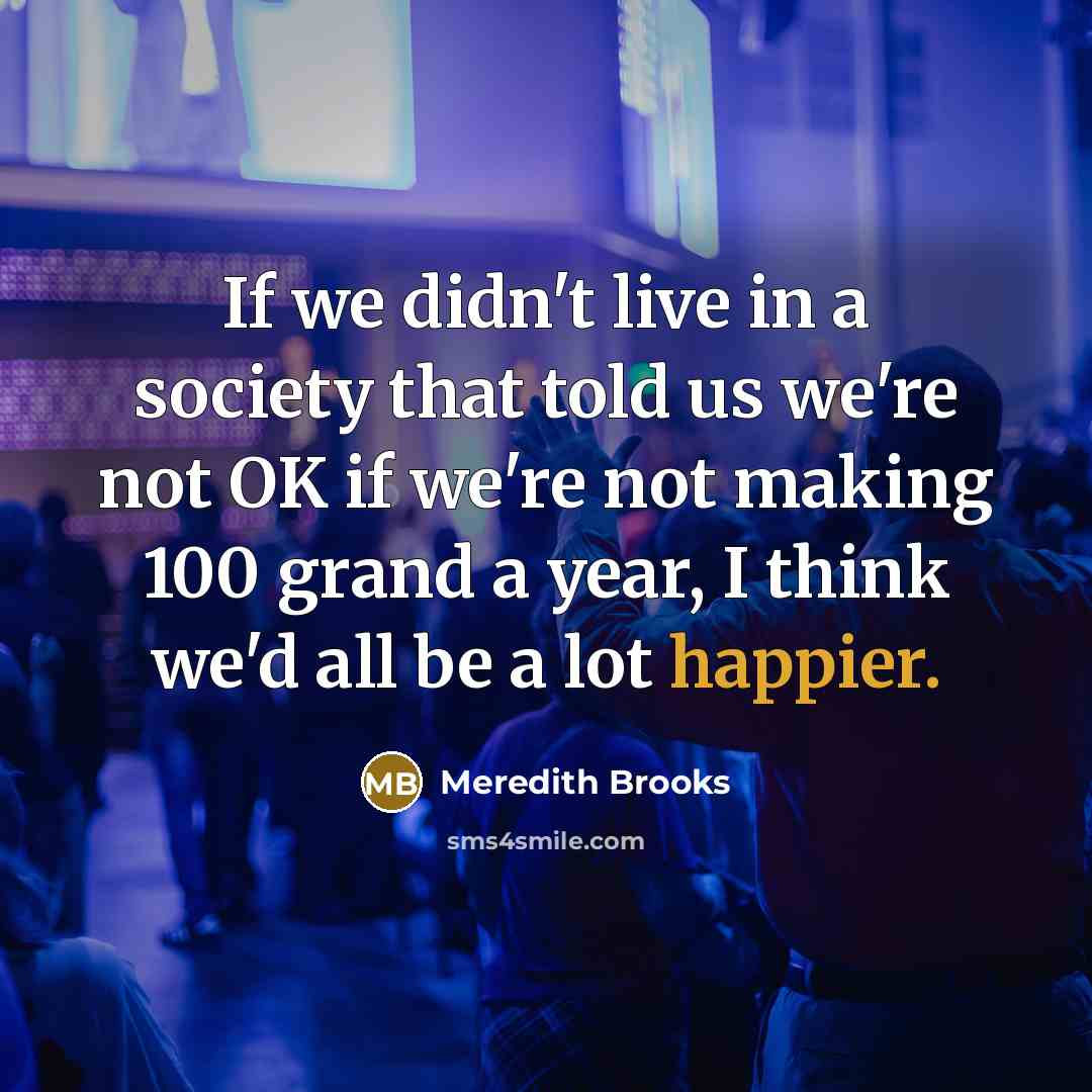 “If we didn't live in a society that told us we're not OK if we're not making 100 grand a year, I think we'd all be a lot happier.” quote by Meredith Brooks