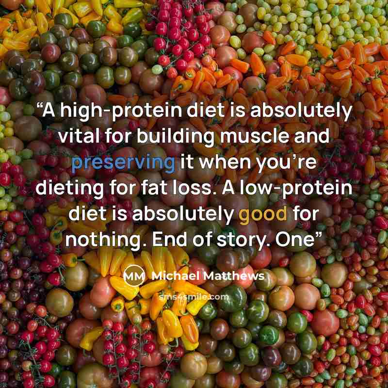 “A high-protein diet is absolutely vital for building muscle and preserving it when you’re dieting for fat loss. A low-protein diet is absolutely good for nothing. End of story. One” quote by Michael Matthews