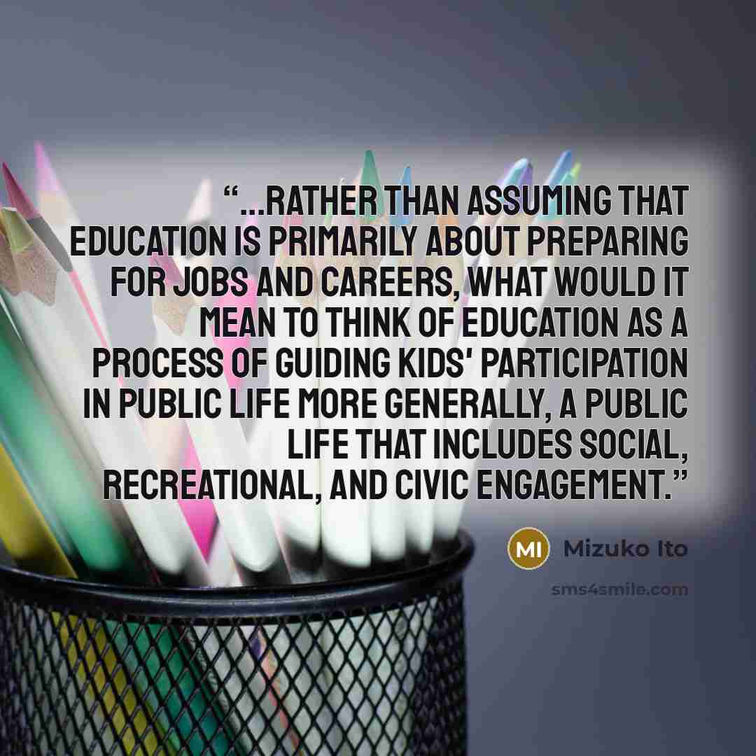 “...rather than assuming that education is primarily about preparing for jobs and careers, what would it mean to think of education as a process of guiding kids' participation in public life more generally, a public life that includes social, recreational, and civic engagement.” quote by Mizuko Ito