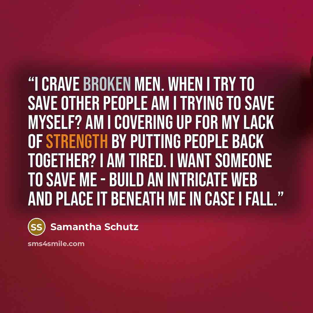 “I crave broken men. When I try to save other people am I trying to save myself? Am I covering up for my lack of strength by putting people back together? I am tired. I want someone to save me - build an intricate web and place it beneath me in case I fall.” quote by Samantha Schutz