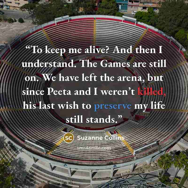 “To keep me alive? And then I understand. The Games are still on. We have left the arena, but since Peeta and I weren’t killed, his last wish to preserve my life still stands.” quote by Suzanne Collins