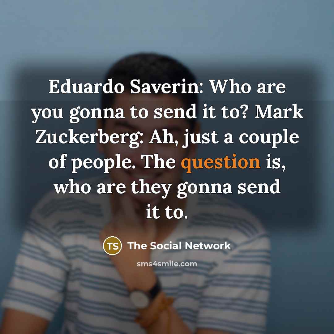 “Eduardo Saverin: Who are you gonna to send it to? Mark Zuckerberg: Ah, just a couple of people. The question is, who are they gonna send it to.” quote by The Social Network