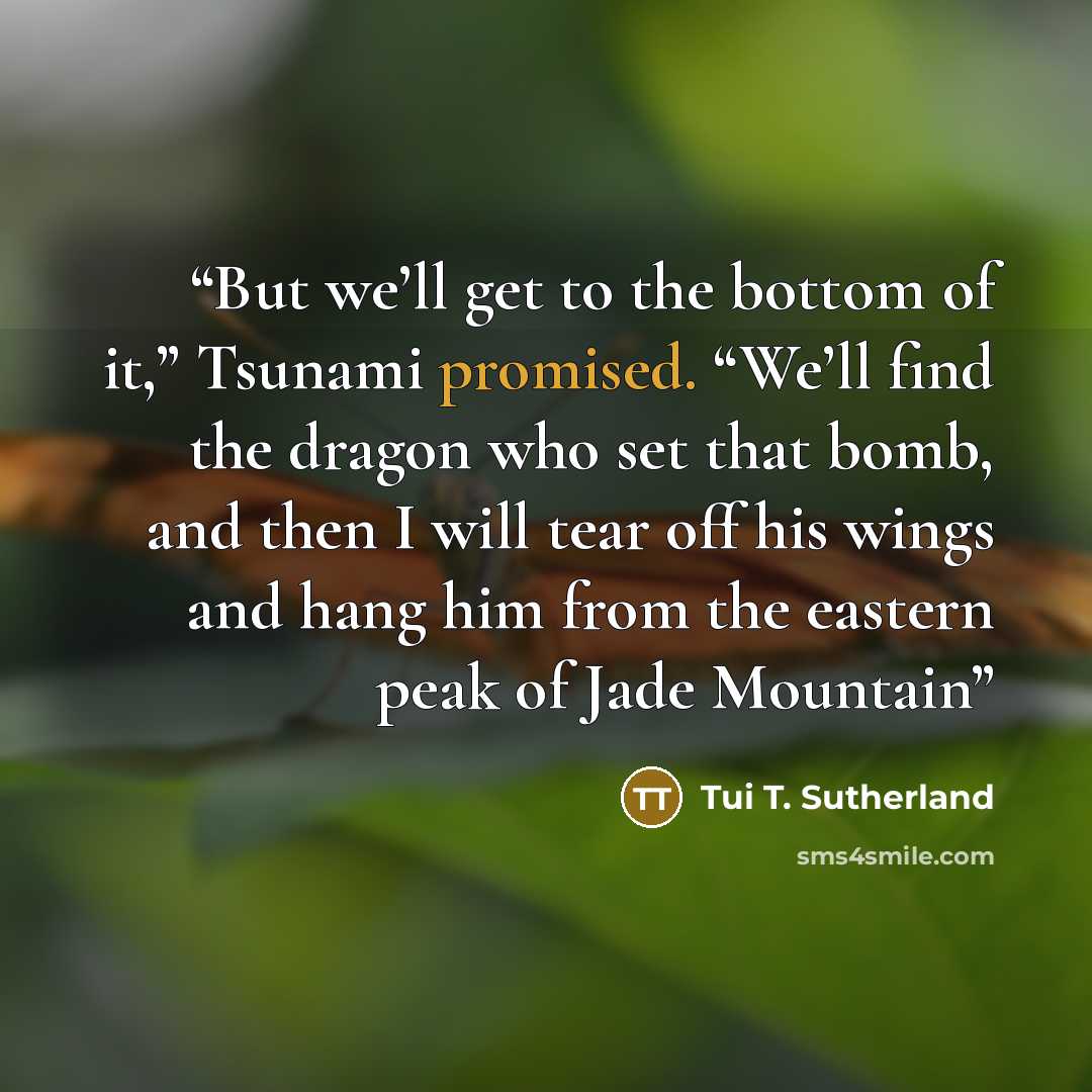 “But we’ll get to the bottom of it,” Tsunami promised. “We’ll find the dragon who set that bomb, and then I will tear off his wings and hang him from the eastern peak of Jade Mountain” quote by Tui T. Sutherland
