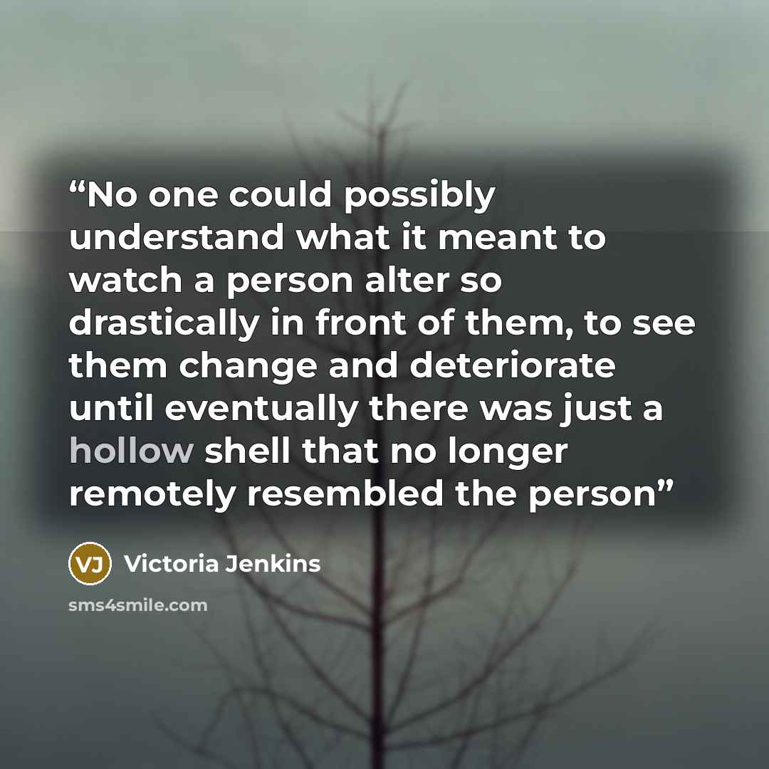 “No one could possibly understand what it meant to watch a person alter so drastically in front of them, to see them change and deteriorate until eventually there was just a hollow shell that no longer remotely resembled the person” quote by Victoria Jenkins
