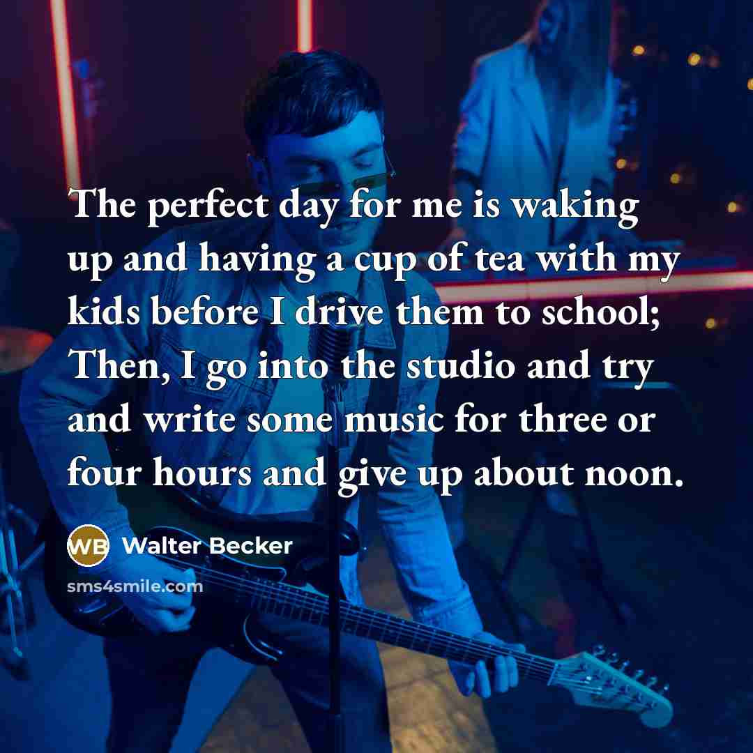 “The perfect day for me is waking up and having a cup of tea with my kids before I drive them to school; Then, I go into the studio and try and write some music for three or four hours and give up about noon.” quote by Walter Becker