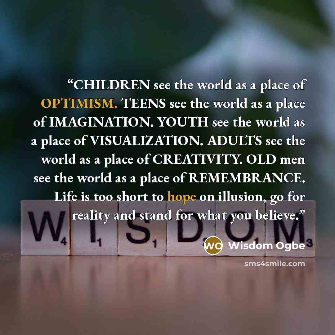 “CHILDREN see the world as a place of OPTIMISM. TEENS see the world as a place of IMAGINATION. YOUTH see the world as a place of VISUALIZATION. ADULTS see the world as a place of CREATIVITY. OLD men see the world as a place of REMEMBRANCE. Life is too short to hope on illusion, go for reality and…” quote by Wisdom Ogbe