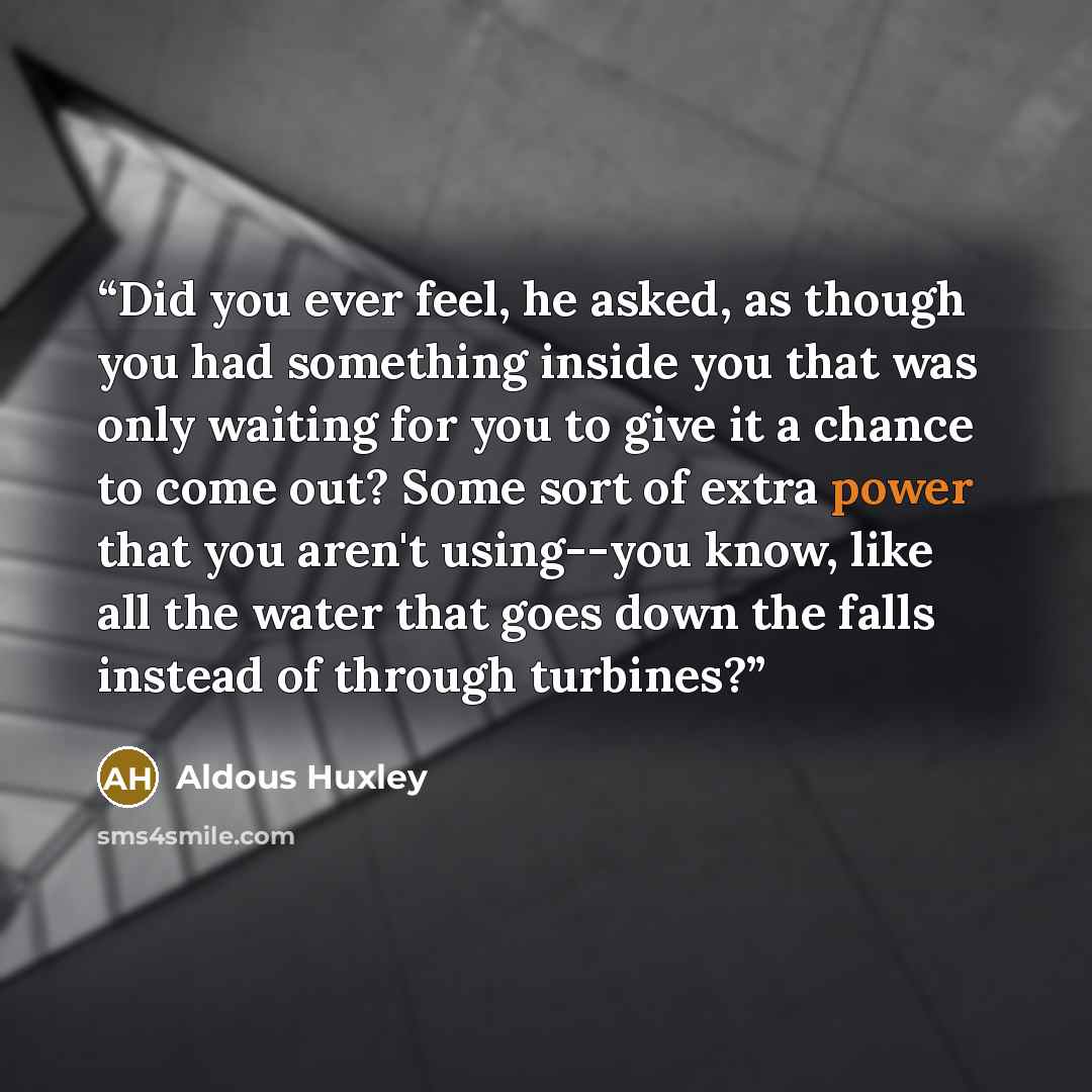 “Did you ever feel, he asked, as though you had something inside you that was only waiting for you to give it a chance to come out? Some sort of extra power that you aren't using--you know, like all the water that goes down the falls instead of through turbines?” quote by Aldous Huxley