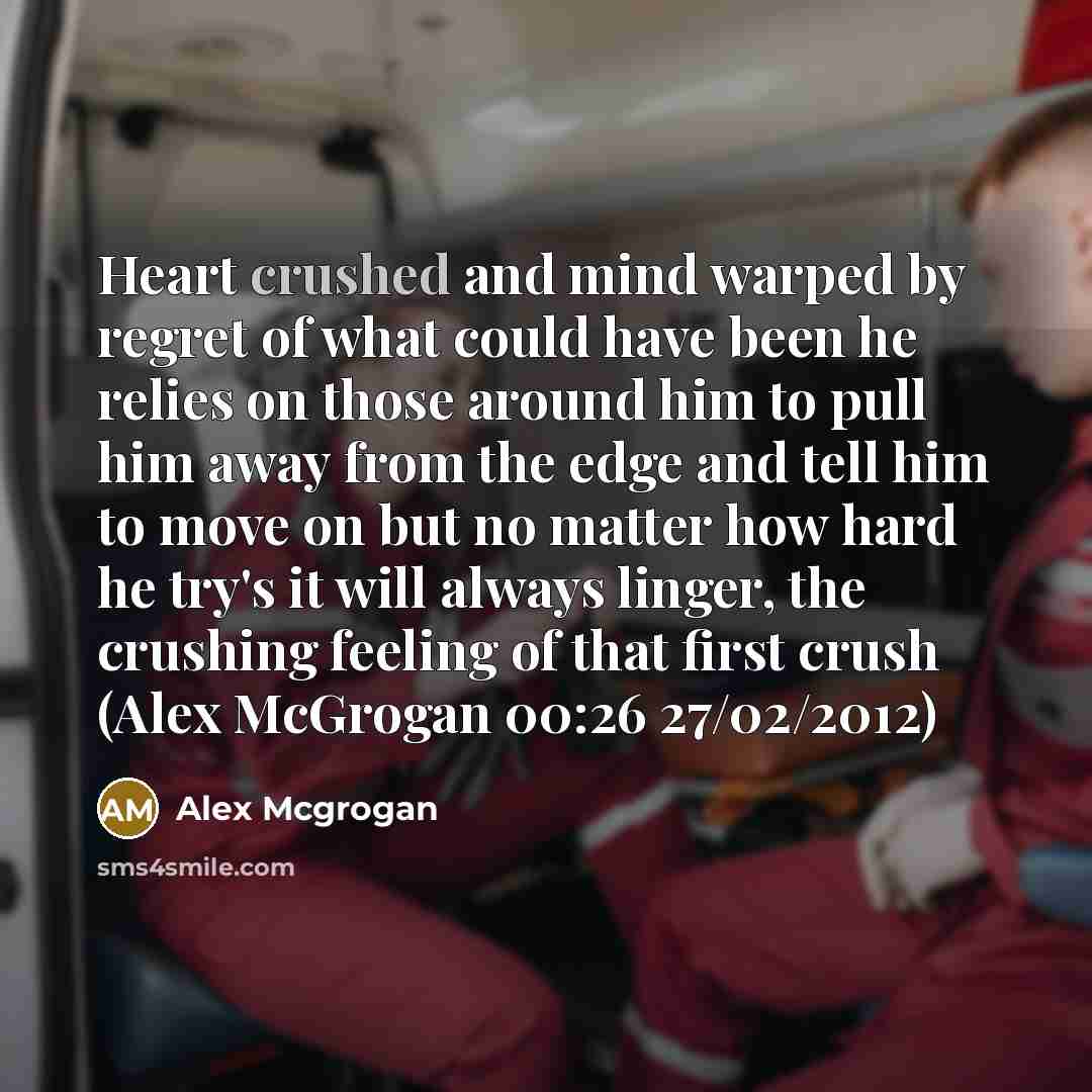 “Heart crushed and mind warped by regret of what could have been he relies on those around him to pull him away from the edge and tell him to move on but no matter how hard he try's it will always linger, the crushing feeling of that first crush (Alex McGrogan 00:26 27/02/2012)” quote by Alex Mcgrogan