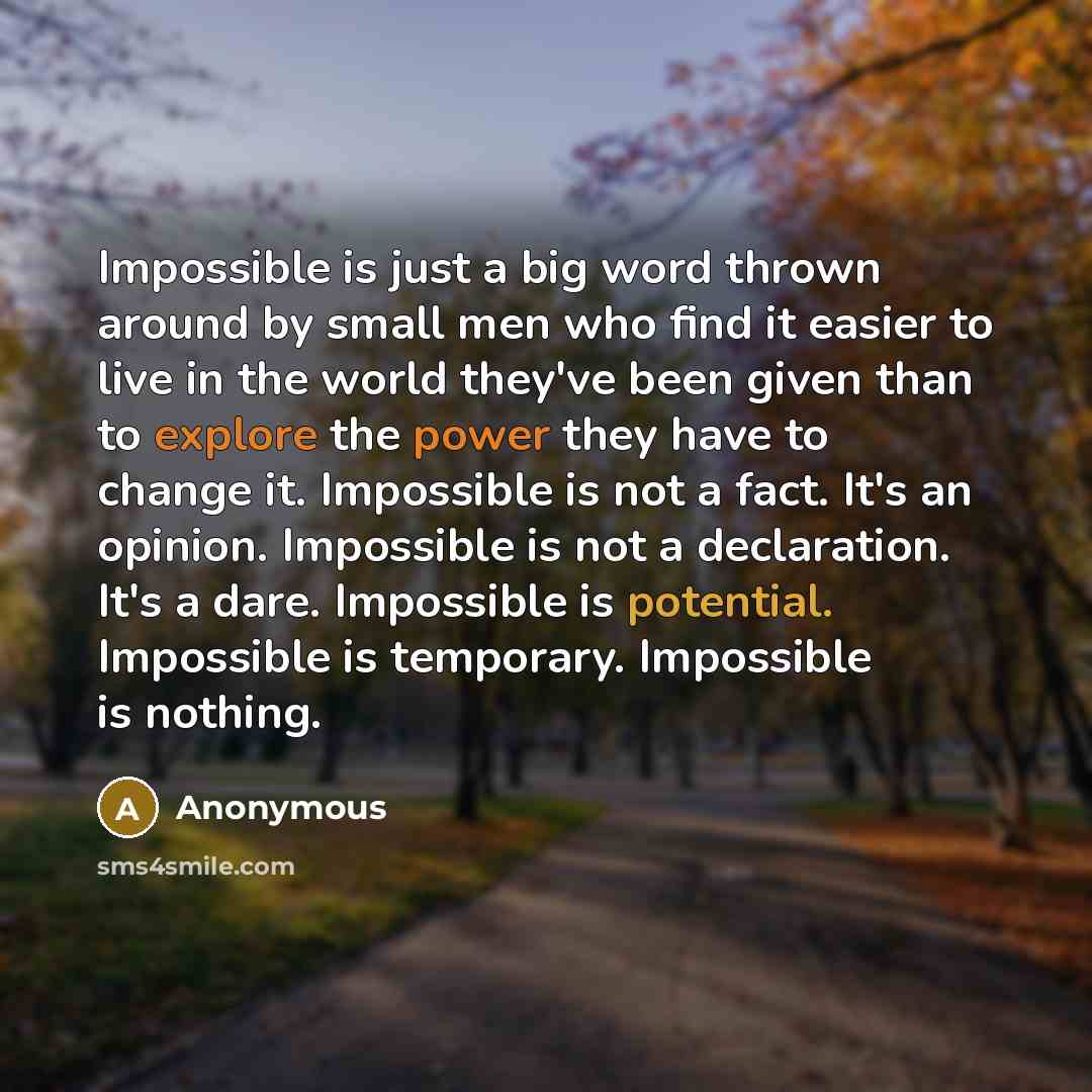 “Impossible is just a big word thrown around by small men who find it easier to live in the world they've been given than to explore the power they have to change it. Impossible is not a fact. It's an opinion. Impossible is not a declaration. It's a dare. Impossible is potential. Impossible is…” quote by Anonymous